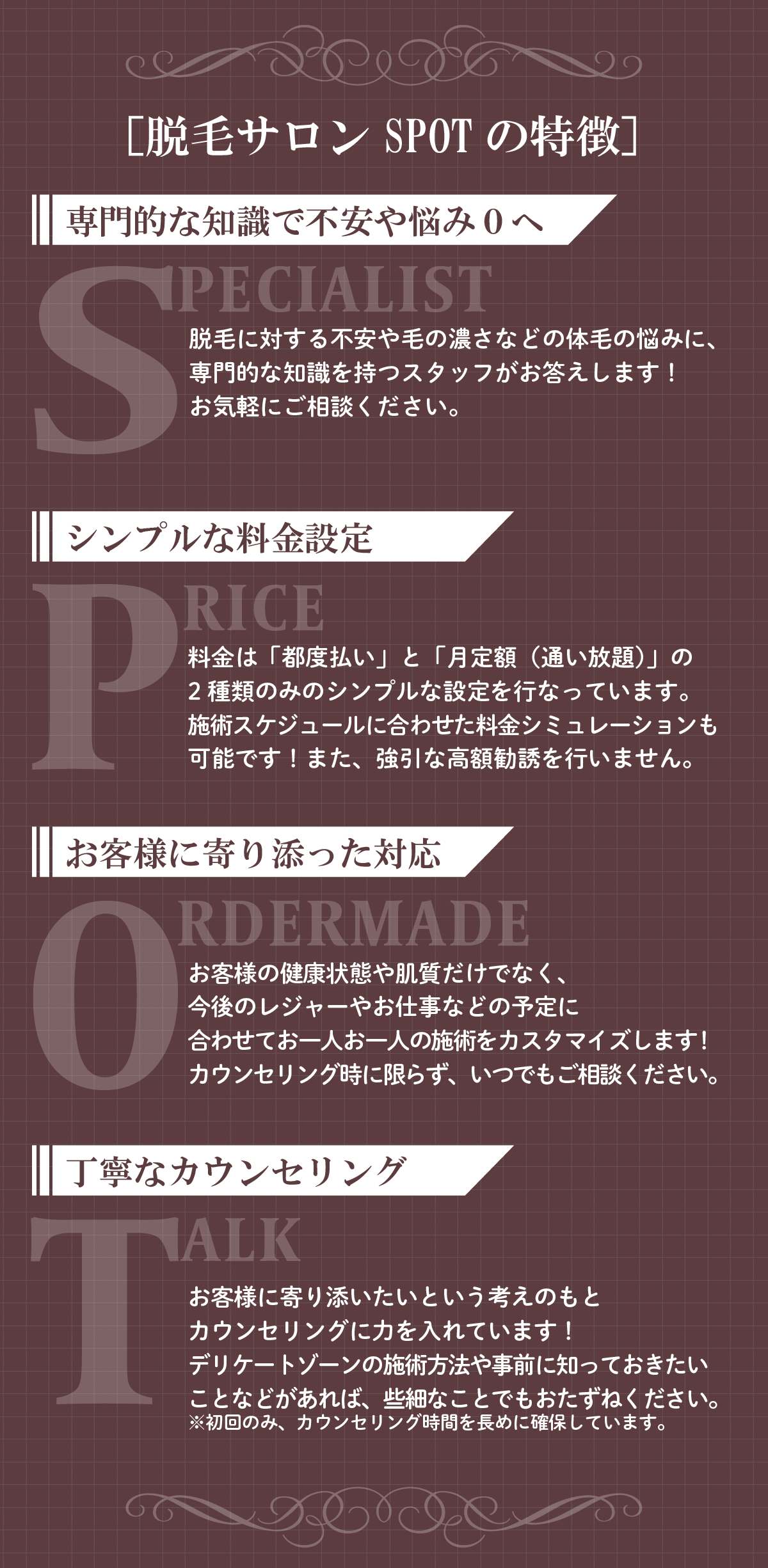 【脱毛サロンSPOTの特徴】天神・博多エリアで選ばれる理由専門的な知識で不安や悩みゼロへSPECIALIST脱毛が初めての方も安心！毛の濃さや肌質に関する不安にも、脱毛の専門知識を持つ女性スタッフが丁寧に対応いたします。「恥ずかしい」「聞きづらい」そんなお悩みも、どうぞお気軽にご相談ください。シンプルな料金設定PRICE料金は安心の「都度払い」または「月定額（通い放題）」の2タイプのみ。通いやすさを重視した明瞭価格なので、強引な勧誘や高額プランの押し売りは一切なし！あなたのライフスタイルに合わせたシミュレーション提案も可能です。お客様に寄り添った対応ORDERMADEお肌の状態やライフスタイルに合わせたオーダーメイド施術をご提供。「旅行前にキレイにしたい」「仕事が不規則で予約が心配」などもご安心ください。天神・博多エリアで働く忙しい女性にも好評です！丁寧なカウンセリングTALK初めての方には特に大切な、丁寧で時間をかけた初回カウンセリング。デリケートゾーンの施術内容や痛み・肌への影響なども、事前にしっかりご説明します。不安なことや疑問があれば、遠慮なくお尋ねください。＼ 天神・博多で脱毛をお探しなら、エステティック＆脱毛サロンSPOT福岡薬院駅前ビューティスタジオへ！／女性一人ひとりの不安に寄り添い、あなたらしい美肌をサポートします。
